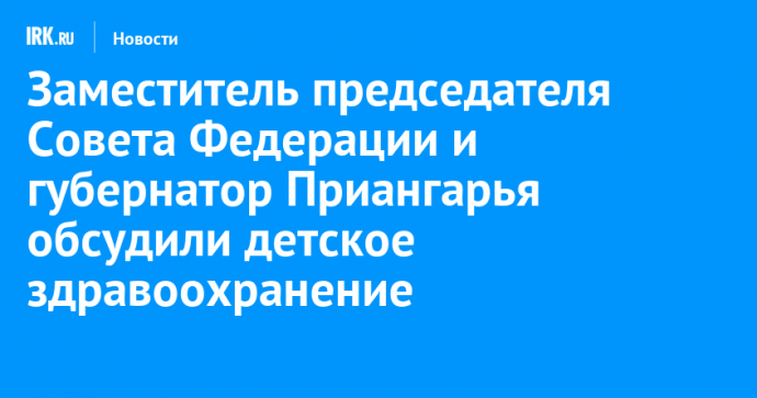 Заместитель председателя Совета Федерации и губернатор Приангарья обсудили детское здравоохранение