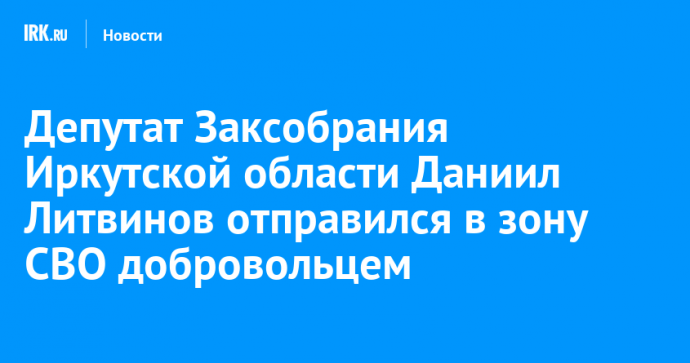 Депутат Заксобрания Иркутской области Даниил Литвинов отправился в зону СВО добровольцем