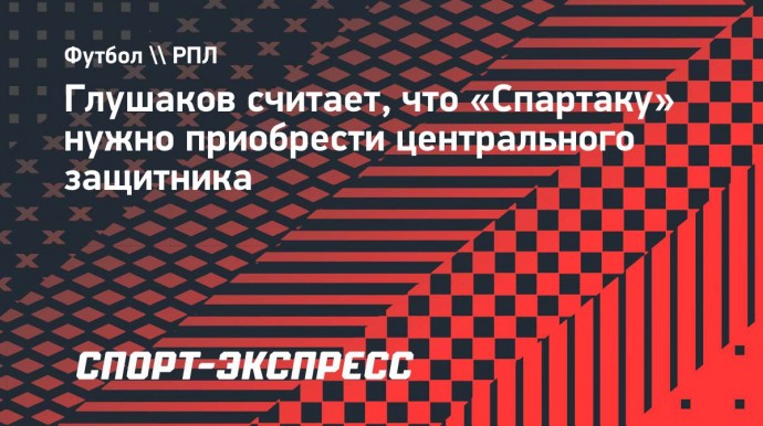 Глушаков: «Спартаку» точно нужно купить еще одного центрального защитника»