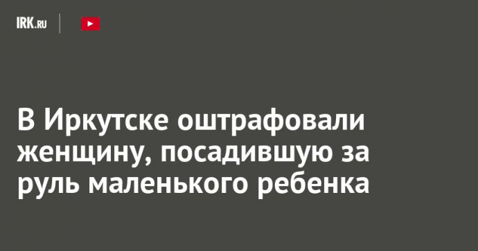 В Иркутске оштрафовали женщину, посадившую за руль маленького ребенка