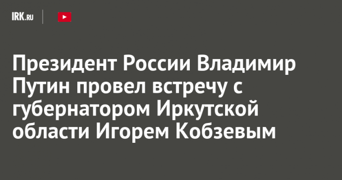 Президент России Владимир Путин провел встречу с губернатором Иркутской области Игорем Кобзевым