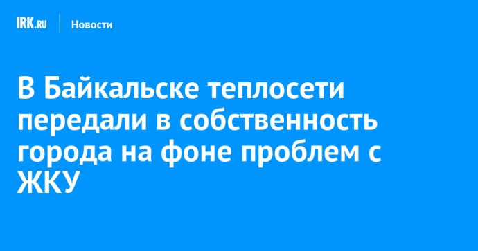 В Байкальске теплосети передали в собственность города на фоне проблем с ЖКУ