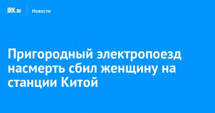 Пригородный электропоезд насмерть сбил женщину на станции Китой