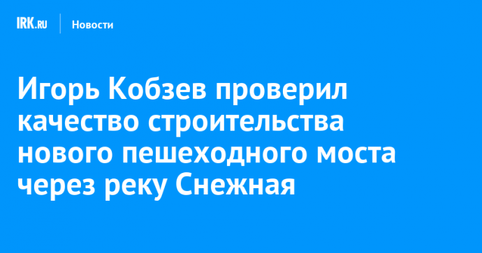 Игорь Кобзев проверил качество строительства нового пешеходного моста через реку Снежная