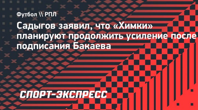 Садыгов заявил, что «Химки» планируют продолжить усиление после подписания Бакаева