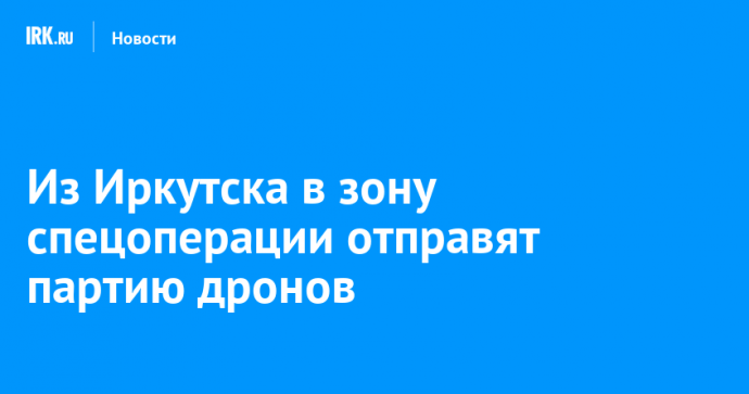 Из Иркутска в зону спецоперации отправят партию дронов