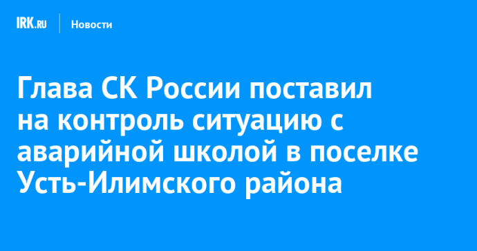 Глава СК России поставил на контроль ситуацию с аварийной школой в поселке Усть-Илимского района