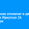 Отопление отключат в двух округах Иркутска 26 сентября