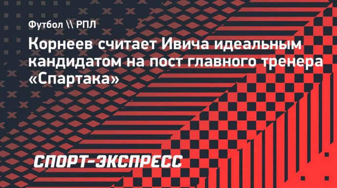 Корнеев считает Ивича идеальным кандидатом на пост главного тренера «Спартака»