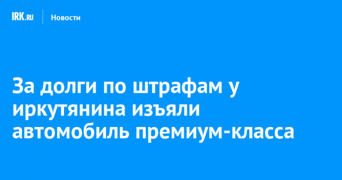 За долги по штрафам у иркутянина изъяли автомобиль премиум-класса