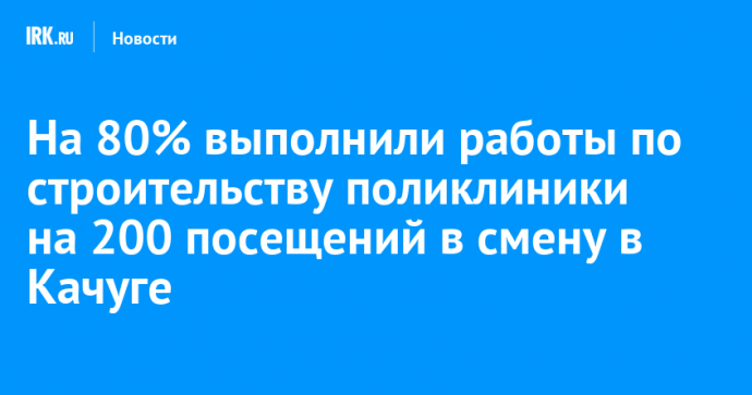 В Качуге на 80% выполнили работы по строительству поликлиники на 200 посещений в смену