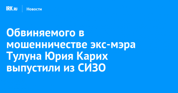 Обвиняемого в мошенничестве экс-мэра Тулуна Юрия Карих выпустили из СИЗО