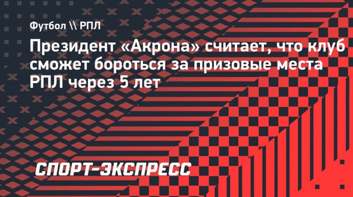 Президент «Акрона» считает, что клуб сможет бороться за призовые места РПЛ через 5 лет