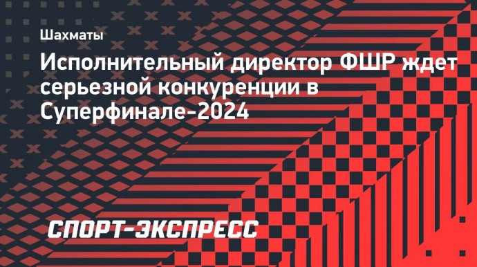 Исполнительный директор ФШР ждет серьезной конкуренции в Суперфинале-2024