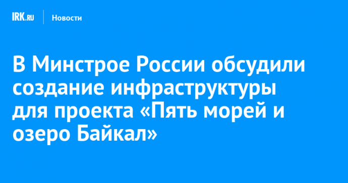 В Минстрое России обсудили создание инфраструктуры для проекта «Пять морей и озеро Байкал»