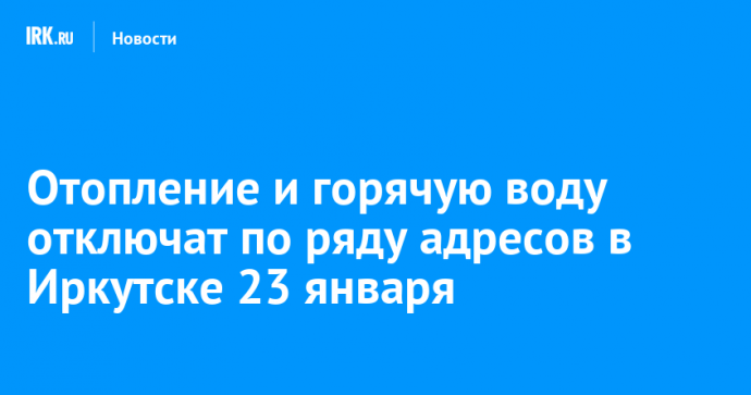 Отопление и горячую воду отключат по ряду адресов в Иркутске 23 января