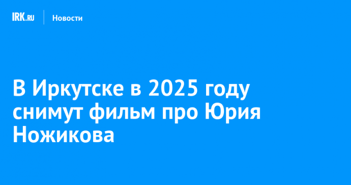 В Иркутске в 2025 году снимут фильм про Юрия Ножикова