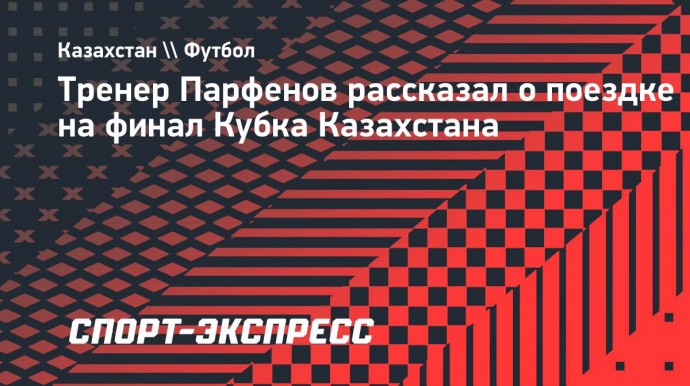 Тренер Парфенов рассказал о поездке на финал Кубка Казахстана