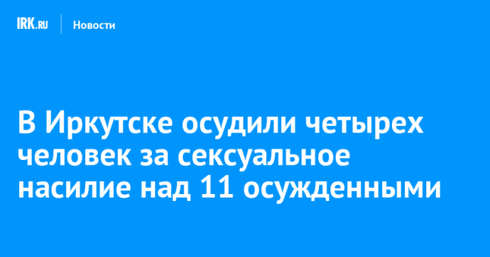 В Иркутске осудили четырех человек за сексуальное насилие над 11 осужденными