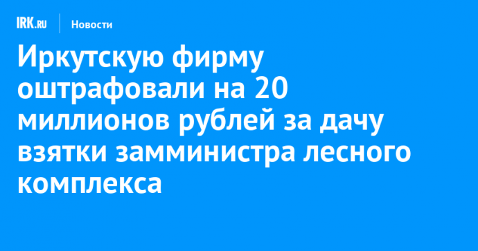 Иркутскую фирму оштрафовали на 20 миллионов рублей за дачу взятки замминистра лесного комплекса