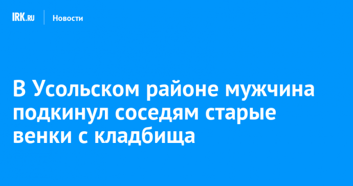 В Усольском районе мужчина подкинул соседям старые венки с кладбища