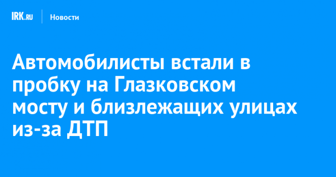 Автомобилисты встали в пробку на Глазковском мосту и близлежащих улицах из-за ДТП