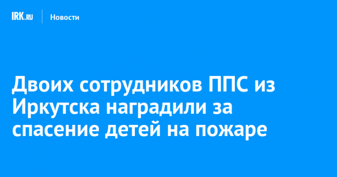 Двоих сотрудников ППС из Иркутска наградили за спасение детей на пожаре