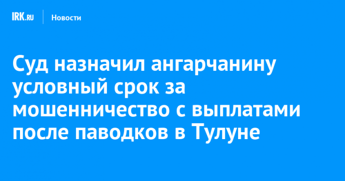 Суд назначил ангарчанину условный срок за мошенничество с выплатами после паводков в Тулуне