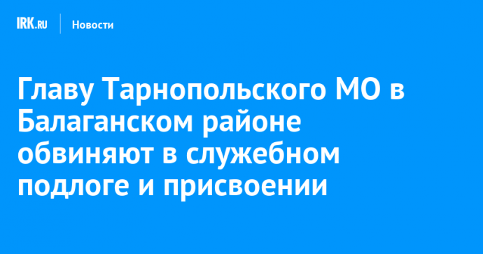 Главу Тарнопольского МО в Балаганском районе обвиняют в служебном подлоге и присвоении