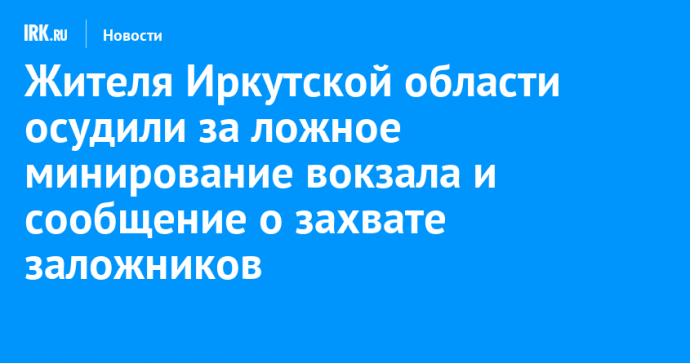 Жителя Иркутской области осудили за ложное минирование вокзала и сообщение о захвате заложников