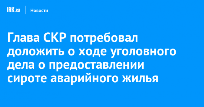 Глава СКР потребовал доложить о ходе уголовного дела о предоставлении сироте аварийного жилья в Усолье-Сибирском