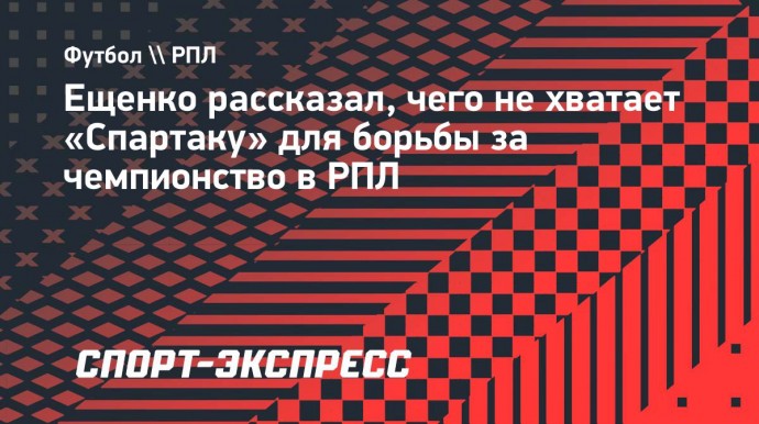 Ещенко рассказал, чего не хватает «Спартаку» для борьбы за чемпионство в РПЛ