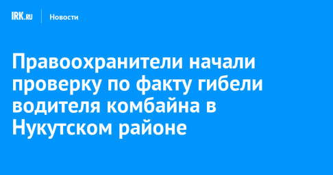 Правоохранители начали проверку по факту гибели водителя комбайна в Нукутском районе