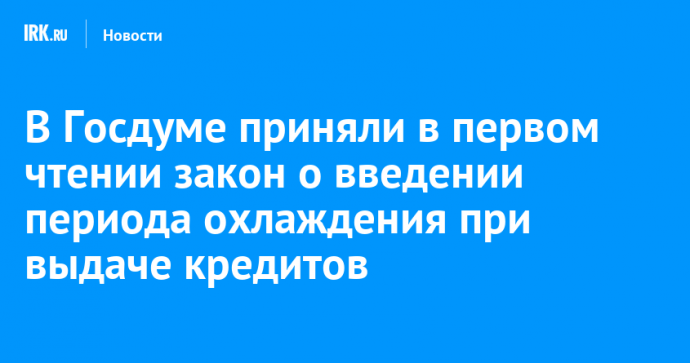 В Госдуме приняли в первом чтении закон о введении периода охлаждения при выдаче кредитов