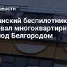 Украинский беспилотник атаковал многоквартирный дом под Белгородом