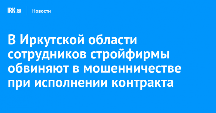 В Иркутской области сотрудников стройфирмы обвиняют в мошенничестве при исполнении контракта