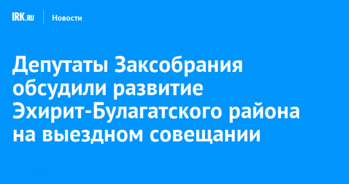 Депутаты Заксобрания обсудили развитие Эхирит-Булагатского района на выездном совещании