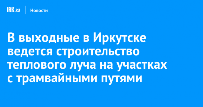 В выходные в Иркутске ведется строительство теплового луча на участках с трамвайными путями