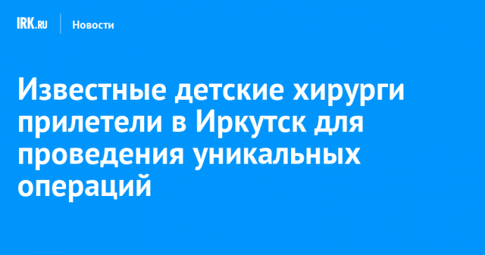 Известные детские хирурги прилетели в Иркутск для проведения уникальных операций