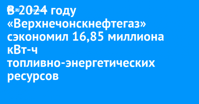 В 2024 году «Верхнечонскнефтегаз» сэкономил 16,85 миллиона кВт-ч топливно-энергетических ресурсов