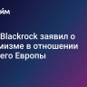 Глава Blackrock заявил о пессимизме в отношении будущего Европы