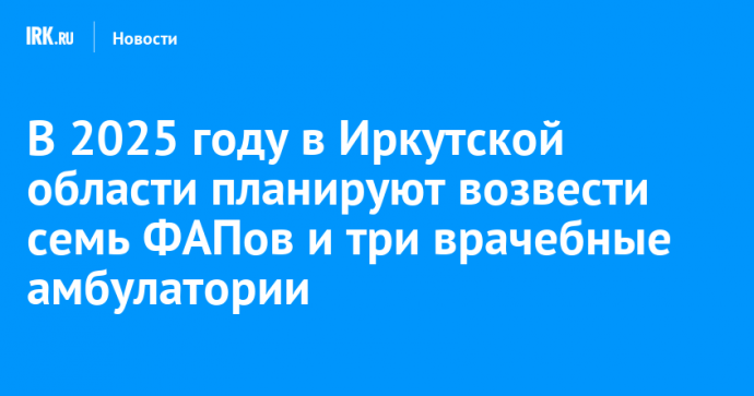 В 2025 году в Иркутской области планируют возвести семь ФАПов и три врачебные амбулатории