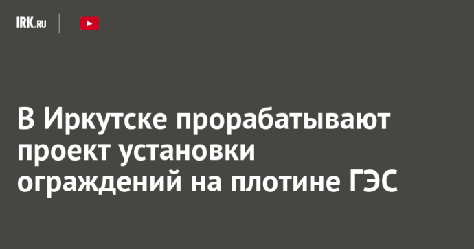 В Иркутске прорабатывают проект установки ограждений на плотине ГЭС