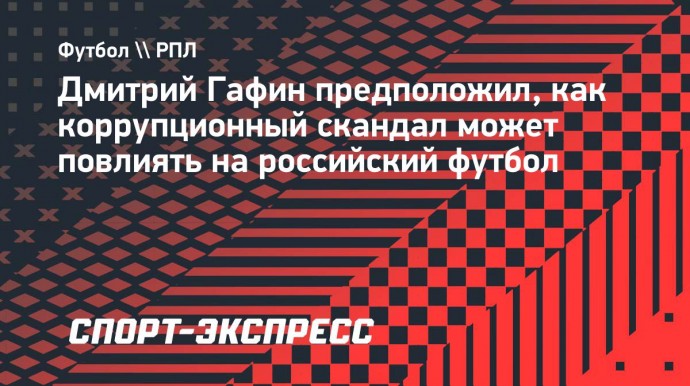 Гафин о коррупционном скандале: «Информационный фон для российского футбола может быть токсичным»