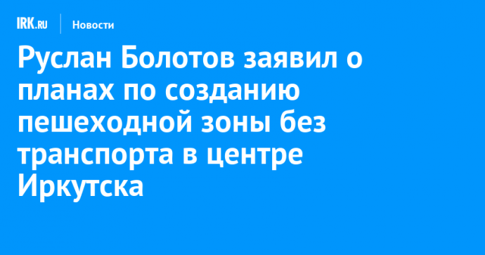 Руслан Болотов заявил о планах по созданию пешеходной зоны без транспорта в центре Иркутска