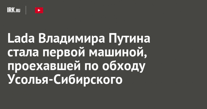 Lada Владимира Путина стала первой машиной, проехавшей по обходу Усолья-Сибирского