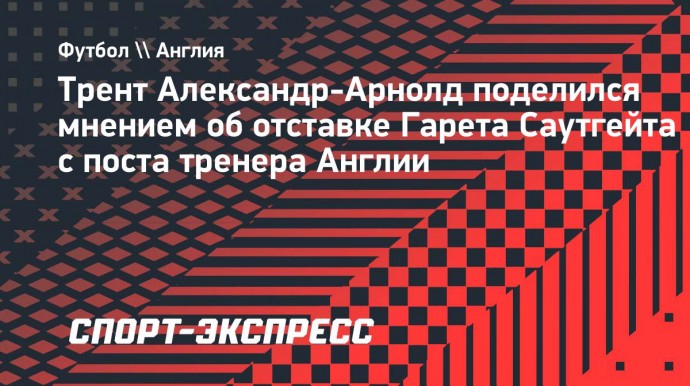 Александр-Арнолд — об отставке Саутгейта: «Я считаю, что Гарета недооценивают»