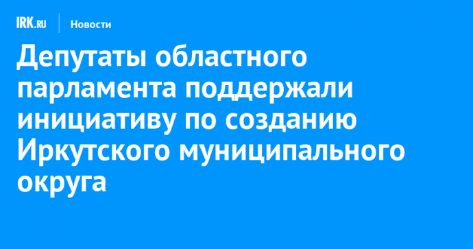 Депутаты областного парламента поддержали инициативу по созданию Иркутского муниципального округа