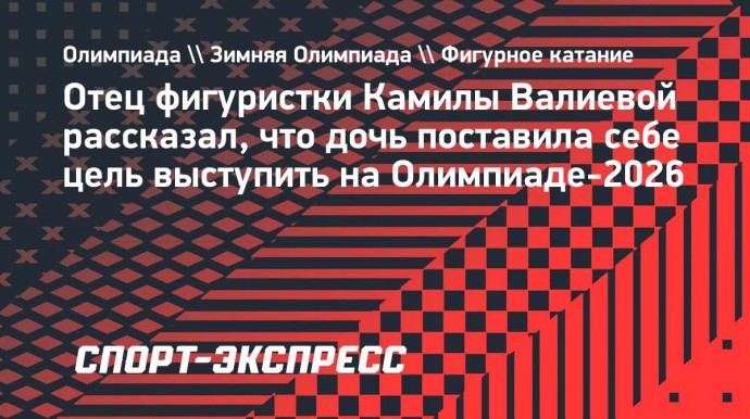 Отец Камилы Валиевой: «У нас с дочкой уже стоит цель — выступить на зимних Играх в 2026-м»