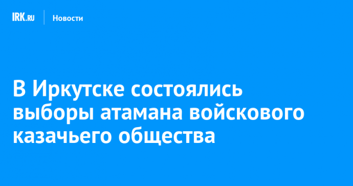 В Иркутске состоялись выборы атамана войскового казачьего общества